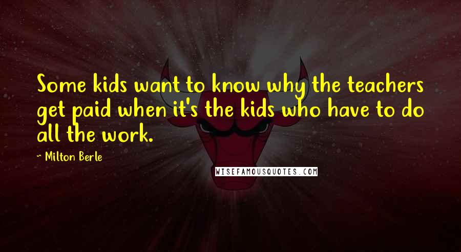 Milton Berle Quotes: Some kids want to know why the teachers get paid when it's the kids who have to do all the work.