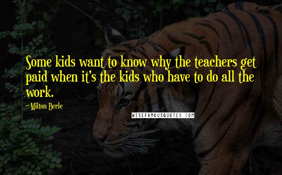 Milton Berle Quotes: Some kids want to know why the teachers get paid when it's the kids who have to do all the work.