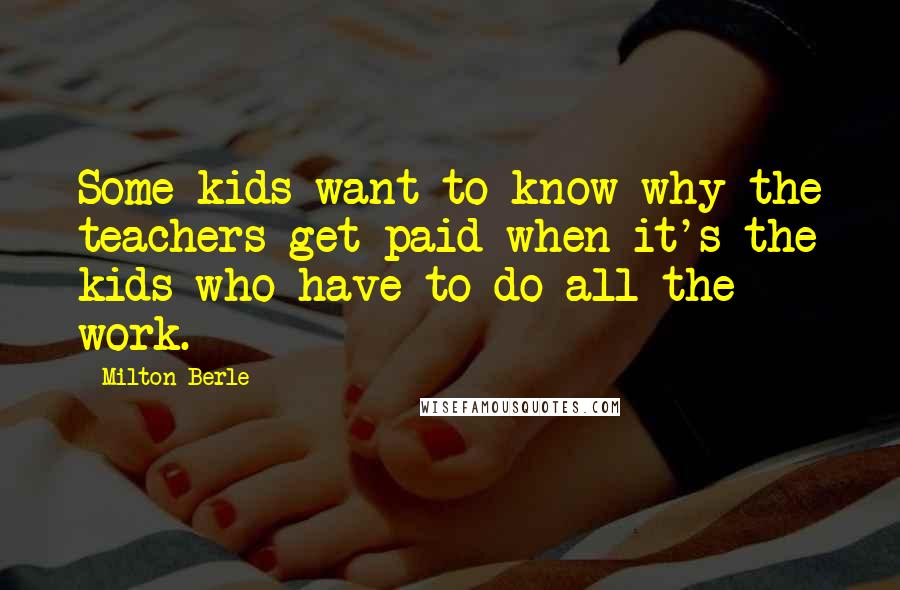 Milton Berle Quotes: Some kids want to know why the teachers get paid when it's the kids who have to do all the work.