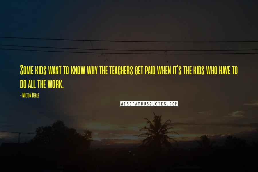Milton Berle Quotes: Some kids want to know why the teachers get paid when it's the kids who have to do all the work.