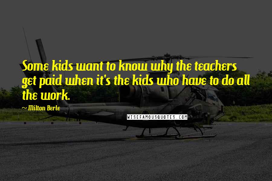 Milton Berle Quotes: Some kids want to know why the teachers get paid when it's the kids who have to do all the work.