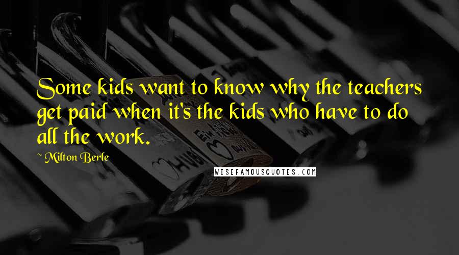Milton Berle Quotes: Some kids want to know why the teachers get paid when it's the kids who have to do all the work.