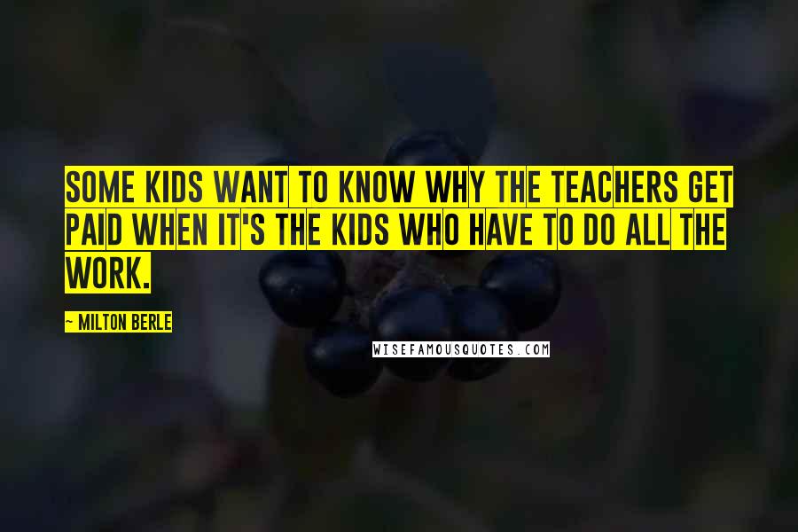Milton Berle Quotes: Some kids want to know why the teachers get paid when it's the kids who have to do all the work.