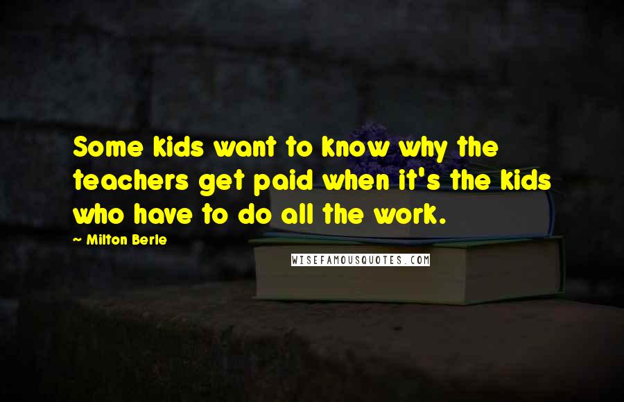 Milton Berle Quotes: Some kids want to know why the teachers get paid when it's the kids who have to do all the work.