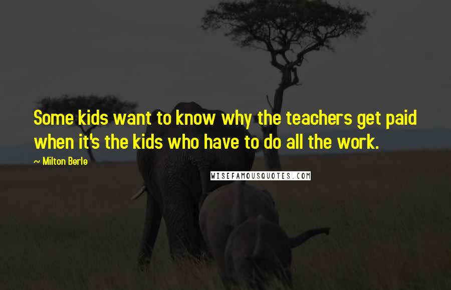 Milton Berle Quotes: Some kids want to know why the teachers get paid when it's the kids who have to do all the work.