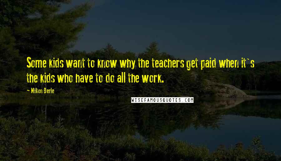 Milton Berle Quotes: Some kids want to know why the teachers get paid when it's the kids who have to do all the work.
