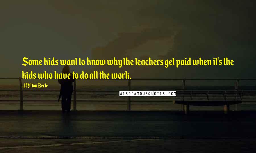 Milton Berle Quotes: Some kids want to know why the teachers get paid when it's the kids who have to do all the work.