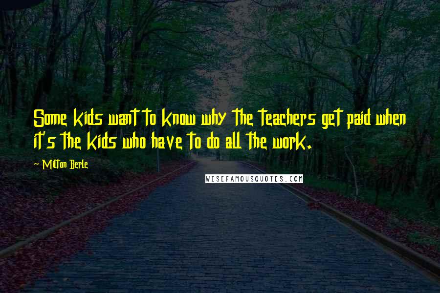 Milton Berle Quotes: Some kids want to know why the teachers get paid when it's the kids who have to do all the work.