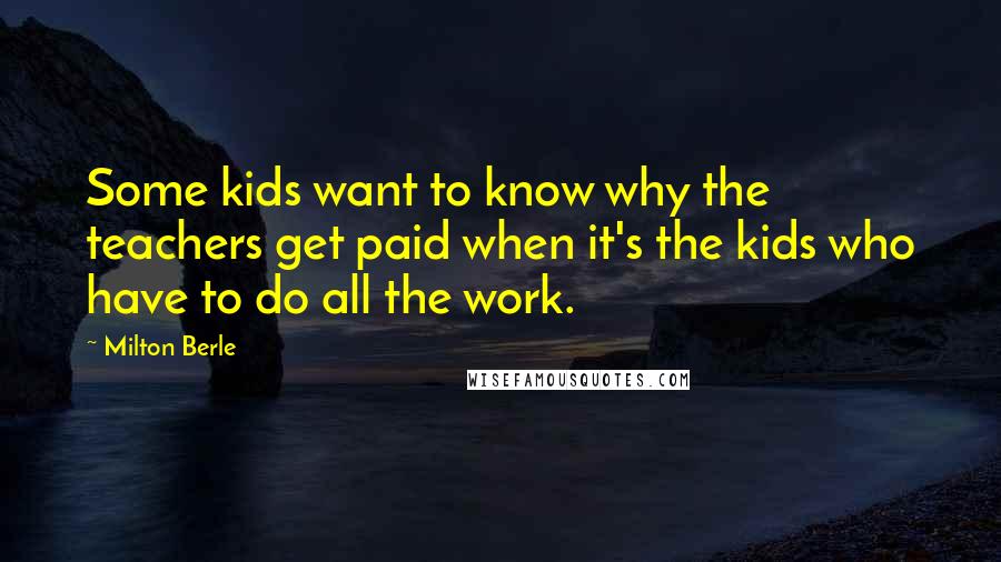 Milton Berle Quotes: Some kids want to know why the teachers get paid when it's the kids who have to do all the work.