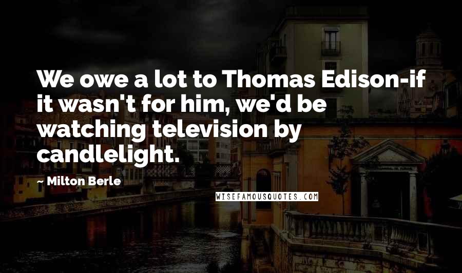 Milton Berle Quotes: We owe a lot to Thomas Edison-if it wasn't for him, we'd be watching television by candlelight.