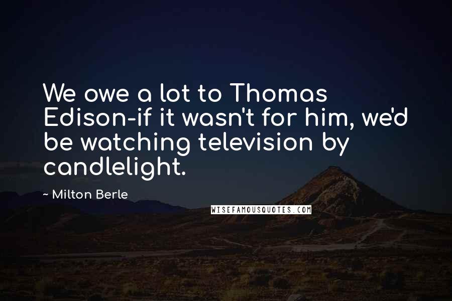 Milton Berle Quotes: We owe a lot to Thomas Edison-if it wasn't for him, we'd be watching television by candlelight.