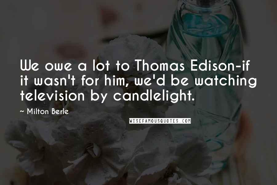 Milton Berle Quotes: We owe a lot to Thomas Edison-if it wasn't for him, we'd be watching television by candlelight.