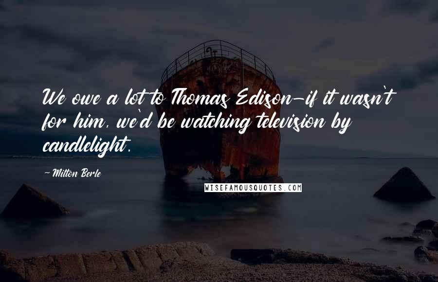 Milton Berle Quotes: We owe a lot to Thomas Edison-if it wasn't for him, we'd be watching television by candlelight.