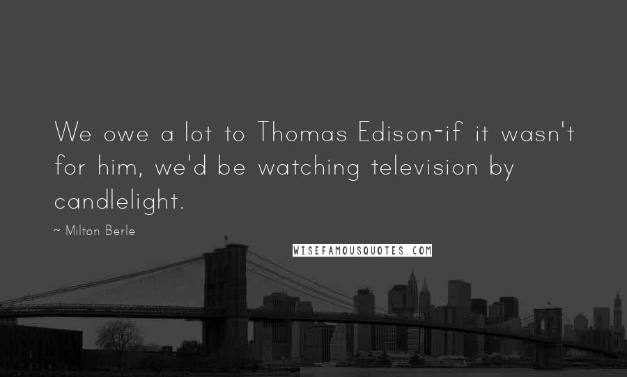 Milton Berle Quotes: We owe a lot to Thomas Edison-if it wasn't for him, we'd be watching television by candlelight.
