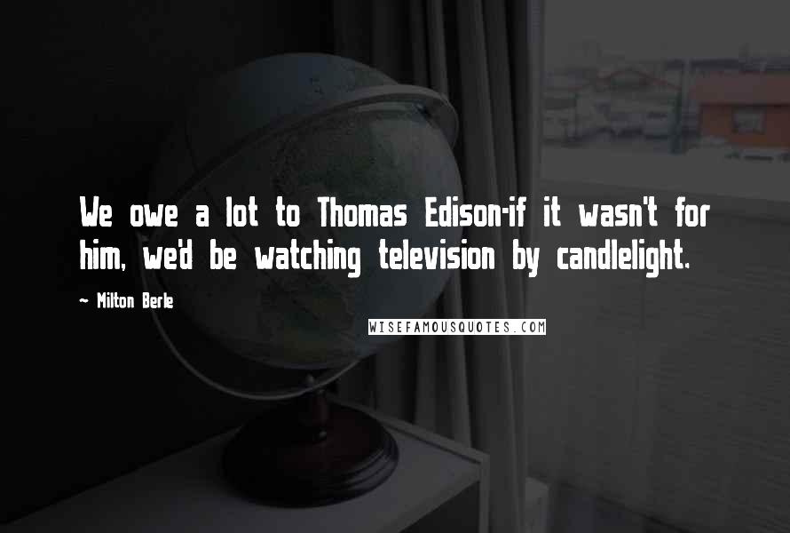 Milton Berle Quotes: We owe a lot to Thomas Edison-if it wasn't for him, we'd be watching television by candlelight.