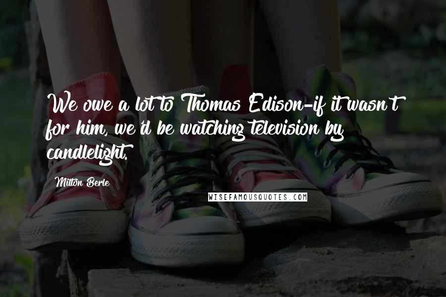 Milton Berle Quotes: We owe a lot to Thomas Edison-if it wasn't for him, we'd be watching television by candlelight.