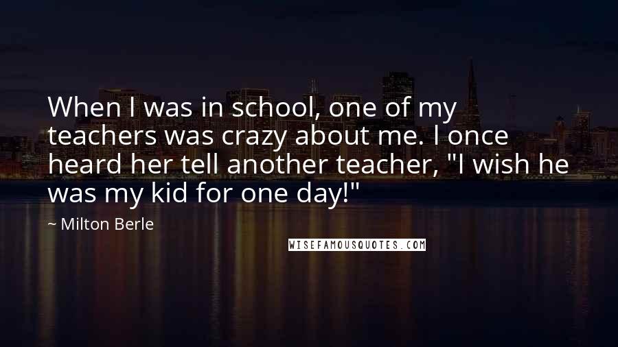 Milton Berle Quotes: When I was in school, one of my teachers was crazy about me. I once heard her tell another teacher, "I wish he was my kid for one day!"