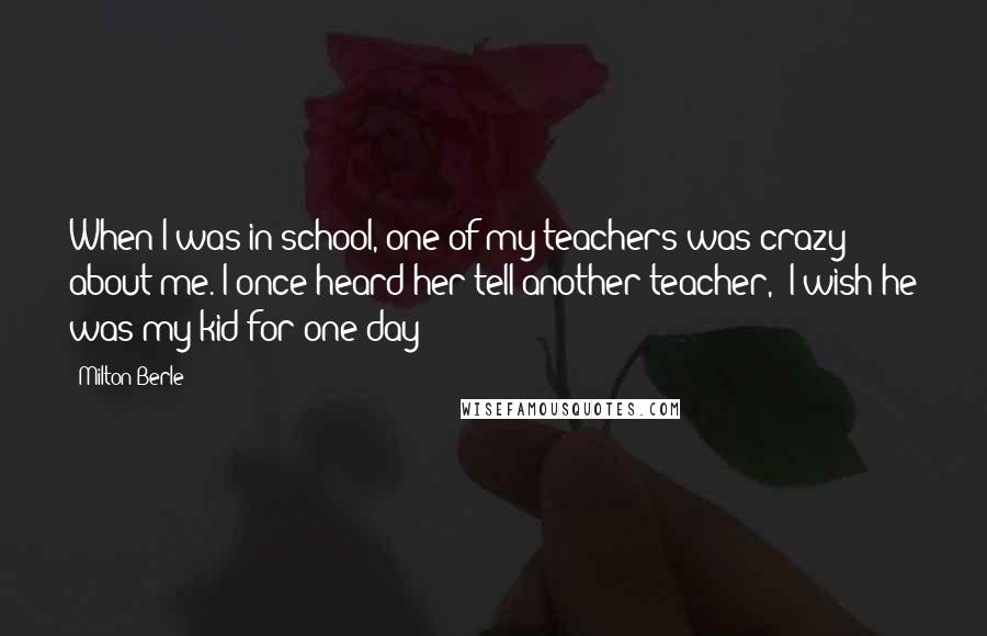 Milton Berle Quotes: When I was in school, one of my teachers was crazy about me. I once heard her tell another teacher, "I wish he was my kid for one day!"