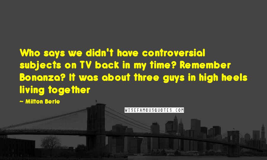 Milton Berle Quotes: Who says we didn't have controversial subjects on TV back in my time? Remember Bonanza? It was about three guys in high heels living together