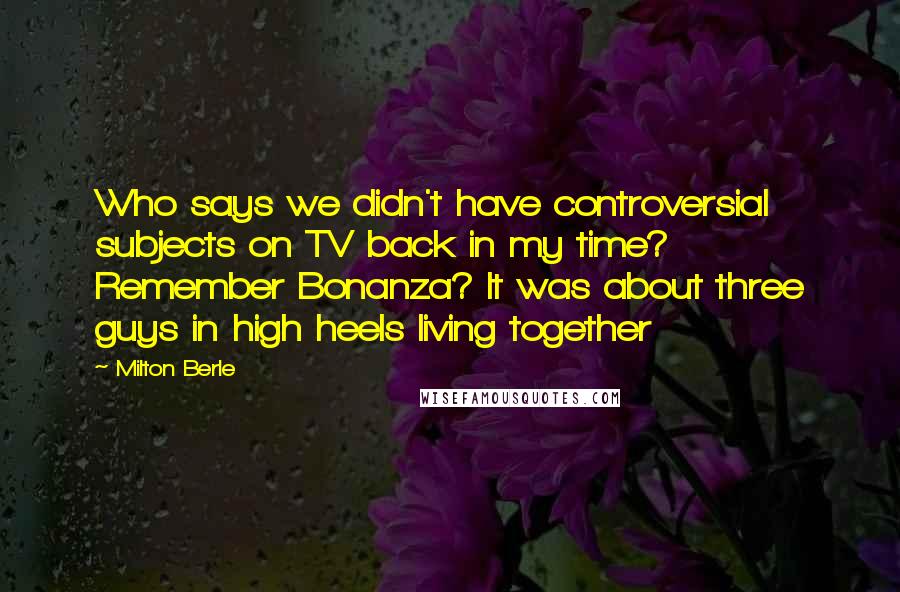 Milton Berle Quotes: Who says we didn't have controversial subjects on TV back in my time? Remember Bonanza? It was about three guys in high heels living together