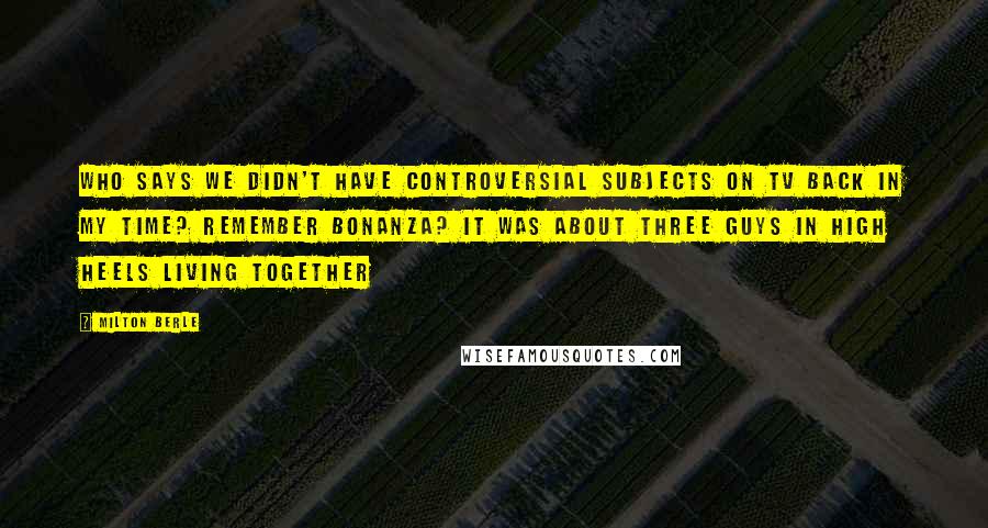 Milton Berle Quotes: Who says we didn't have controversial subjects on TV back in my time? Remember Bonanza? It was about three guys in high heels living together
