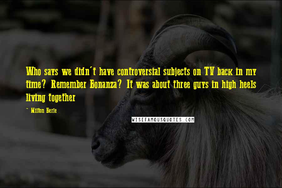 Milton Berle Quotes: Who says we didn't have controversial subjects on TV back in my time? Remember Bonanza? It was about three guys in high heels living together