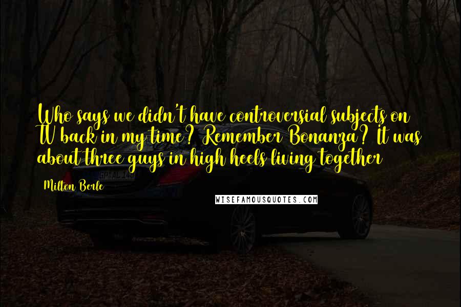 Milton Berle Quotes: Who says we didn't have controversial subjects on TV back in my time? Remember Bonanza? It was about three guys in high heels living together