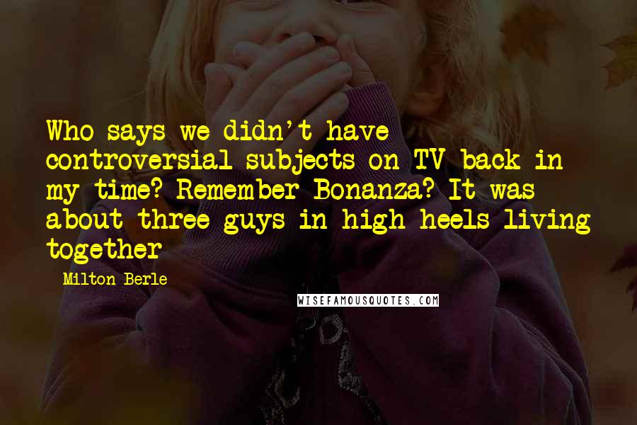 Milton Berle Quotes: Who says we didn't have controversial subjects on TV back in my time? Remember Bonanza? It was about three guys in high heels living together