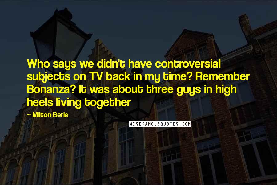 Milton Berle Quotes: Who says we didn't have controversial subjects on TV back in my time? Remember Bonanza? It was about three guys in high heels living together