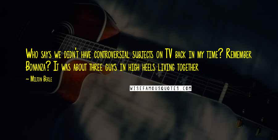 Milton Berle Quotes: Who says we didn't have controversial subjects on TV back in my time? Remember Bonanza? It was about three guys in high heels living together