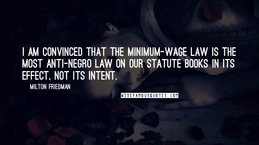 Milton Friedman Quotes: I am convinced that the minimum-wage law is the most anti-Negro law on our statute books in its effect, not its intent.