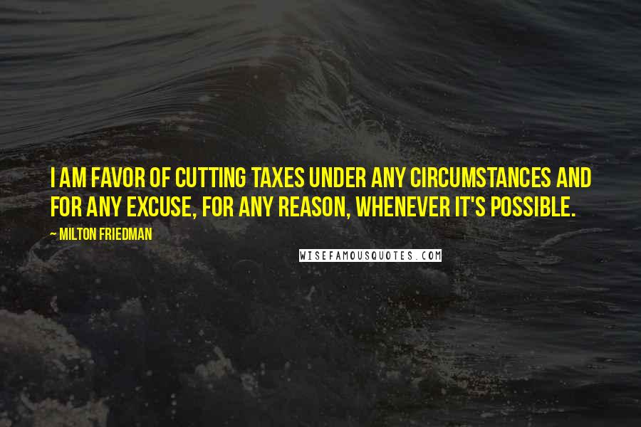 Milton Friedman Quotes: I am favor of cutting taxes under any circumstances and for any excuse, for any reason, whenever it's possible.