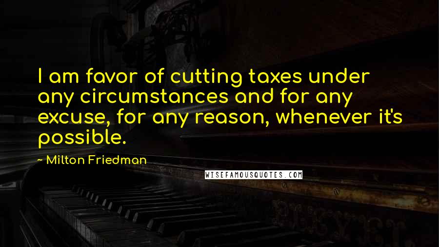 Milton Friedman Quotes: I am favor of cutting taxes under any circumstances and for any excuse, for any reason, whenever it's possible.