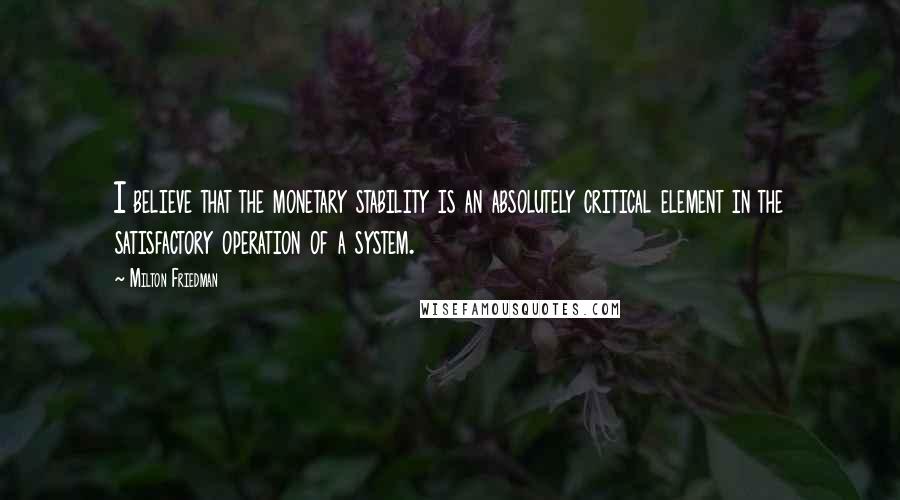 Milton Friedman Quotes: I believe that the monetary stability is an absolutely critical element in the satisfactory operation of a system.