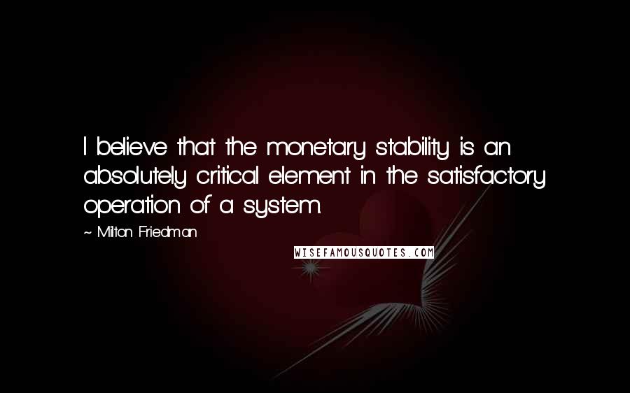 Milton Friedman Quotes: I believe that the monetary stability is an absolutely critical element in the satisfactory operation of a system.