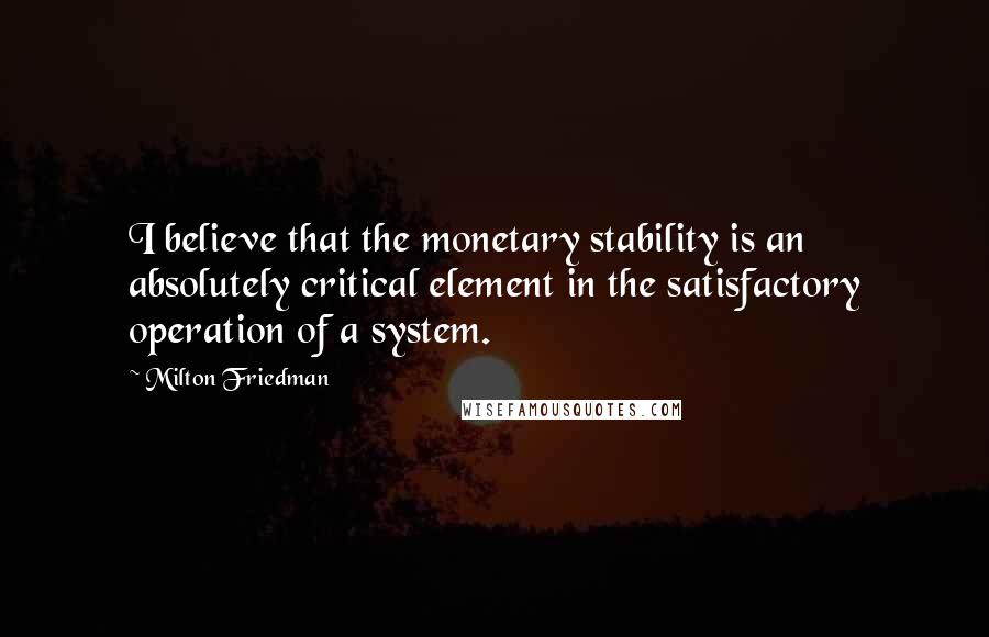 Milton Friedman Quotes: I believe that the monetary stability is an absolutely critical element in the satisfactory operation of a system.