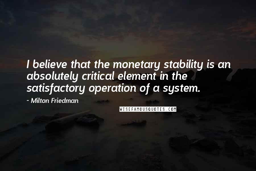 Milton Friedman Quotes: I believe that the monetary stability is an absolutely critical element in the satisfactory operation of a system.