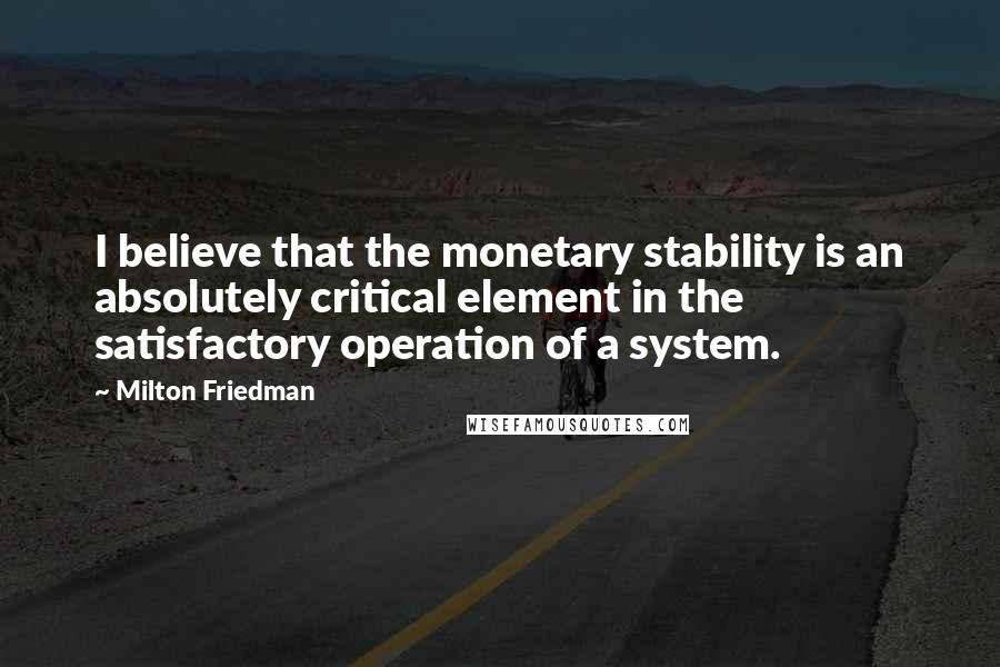 Milton Friedman Quotes: I believe that the monetary stability is an absolutely critical element in the satisfactory operation of a system.