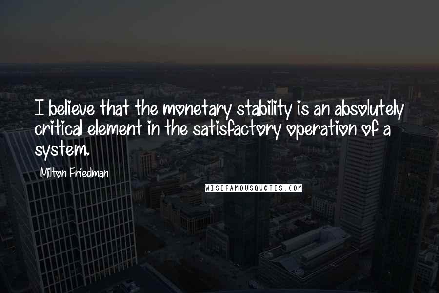 Milton Friedman Quotes: I believe that the monetary stability is an absolutely critical element in the satisfactory operation of a system.