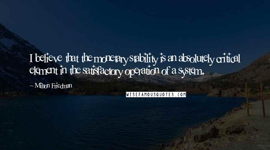 Milton Friedman Quotes: I believe that the monetary stability is an absolutely critical element in the satisfactory operation of a system.