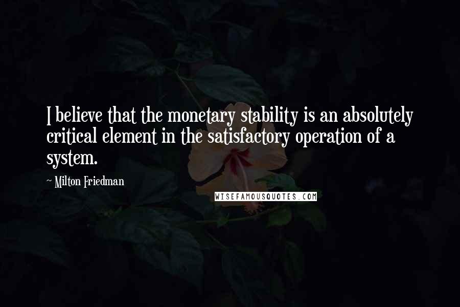 Milton Friedman Quotes: I believe that the monetary stability is an absolutely critical element in the satisfactory operation of a system.