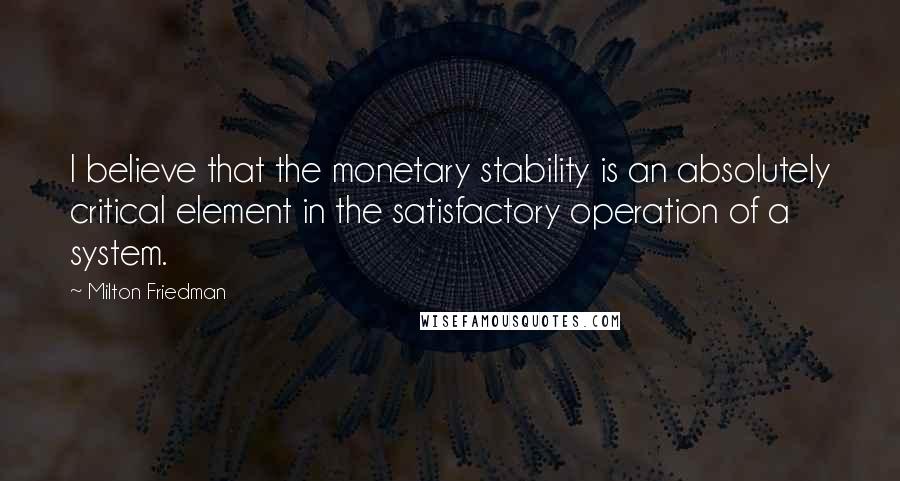 Milton Friedman Quotes: I believe that the monetary stability is an absolutely critical element in the satisfactory operation of a system.