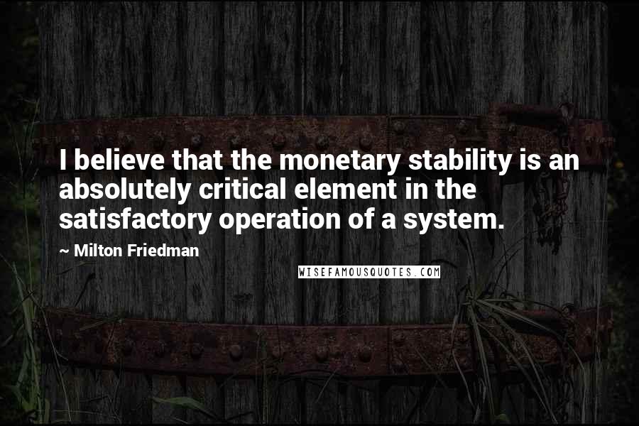 Milton Friedman Quotes: I believe that the monetary stability is an absolutely critical element in the satisfactory operation of a system.