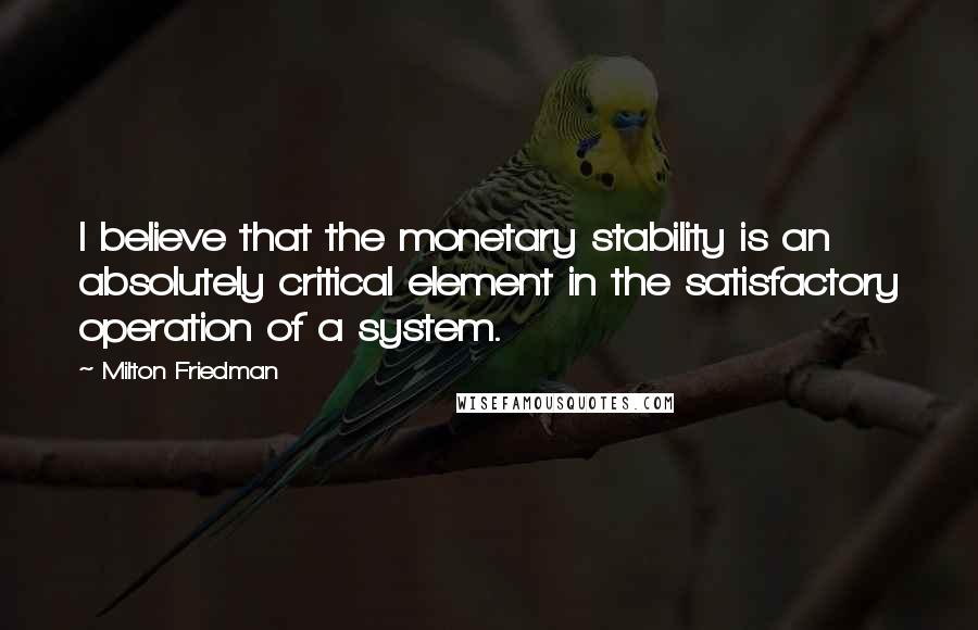 Milton Friedman Quotes: I believe that the monetary stability is an absolutely critical element in the satisfactory operation of a system.