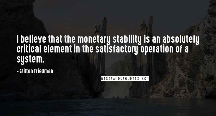 Milton Friedman Quotes: I believe that the monetary stability is an absolutely critical element in the satisfactory operation of a system.