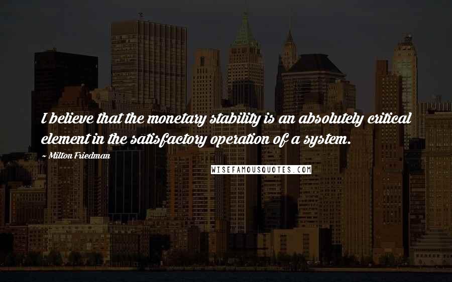 Milton Friedman Quotes: I believe that the monetary stability is an absolutely critical element in the satisfactory operation of a system.