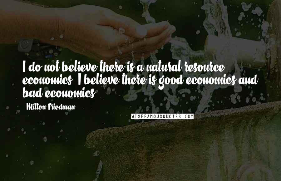 Milton Friedman Quotes: I do not believe there is a natural resource economics. I believe there is good economics and bad economics.