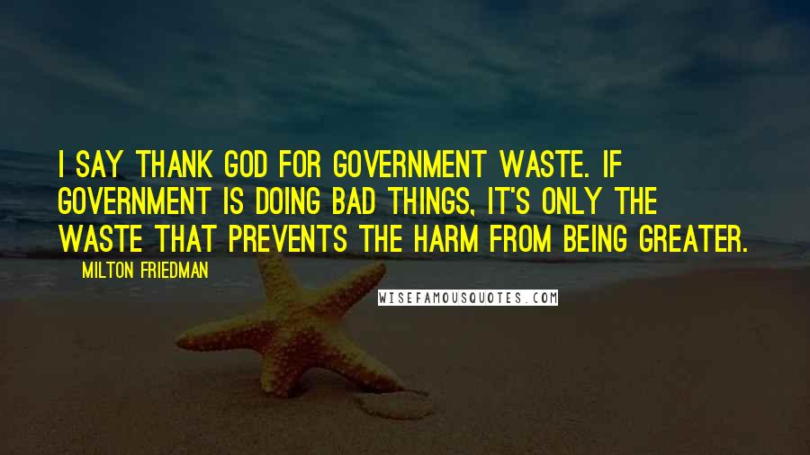 Milton Friedman Quotes: I say thank God for government waste. If government is doing bad things, it's only the waste that prevents the harm from being greater.