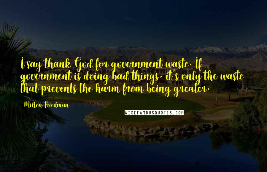 Milton Friedman Quotes: I say thank God for government waste. If government is doing bad things, it's only the waste that prevents the harm from being greater.