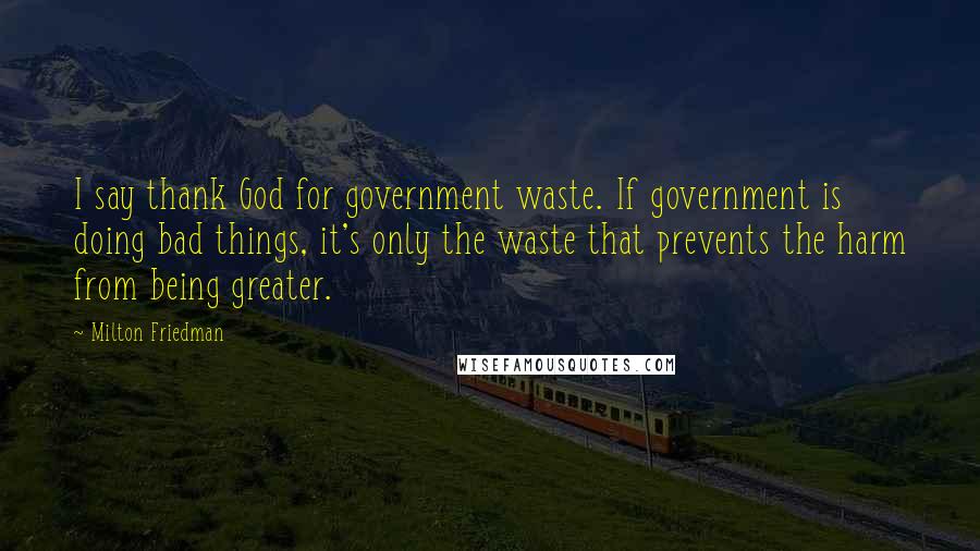 Milton Friedman Quotes: I say thank God for government waste. If government is doing bad things, it's only the waste that prevents the harm from being greater.